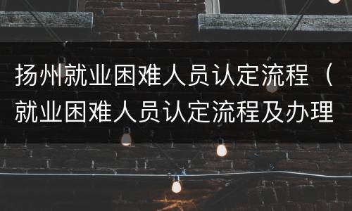 扬州就业困难人员认定流程（就业困难人员认定流程及办理要件）