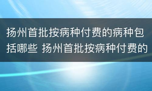 扬州首批按病种付费的病种包括哪些 扬州首批按病种付费的病种包括哪些