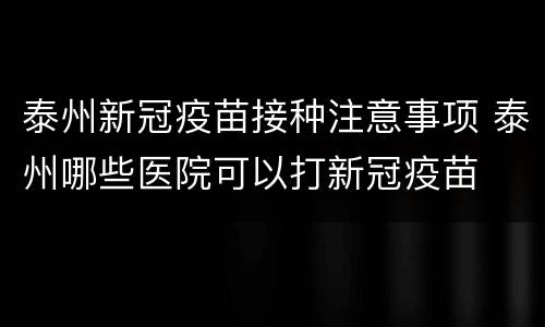 泰州新冠疫苗接种注意事项 泰州哪些医院可以打新冠疫苗