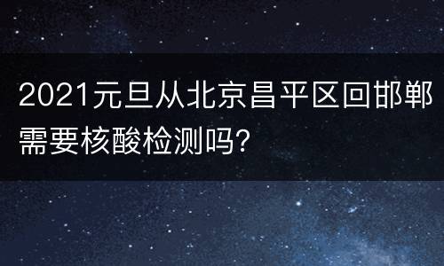 2021元旦从北京昌平区回邯郸需要核酸检测吗？