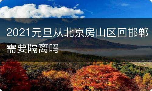 2021元旦从北京房山区回邯郸需要隔离吗