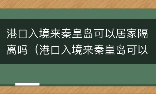 港口入境来秦皇岛可以居家隔离吗（港口入境来秦皇岛可以居家隔离吗现在）