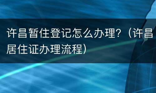 许昌暂住登记怎么办理?（许昌居住证办理流程）