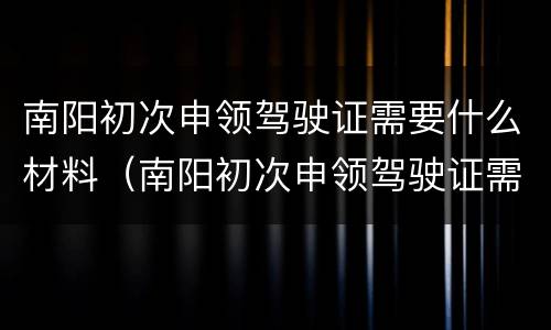 南阳初次申领驾驶证需要什么材料（南阳初次申领驾驶证需要什么材料和流程）