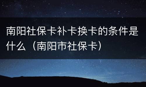 南阳社保卡补卡换卡的条件是什么（南阳市社保卡）