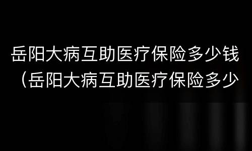 岳阳大病互助医疗保险多少钱（岳阳大病互助医疗保险多少钱一个月）