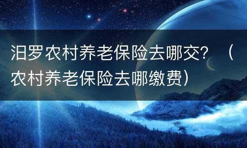 汨罗农村养老保险去哪交？（农村养老保险去哪缴费）