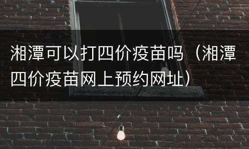 湘潭可以打四价疫苗吗（湘潭四价疫苗网上预约网址）
