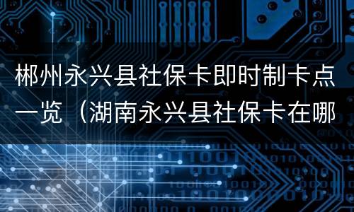 郴州永兴县社保卡即时制卡点一览（湖南永兴县社保卡在哪办）