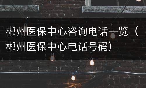 郴州医保中心咨询电话一览（郴州医保中心电话号码）