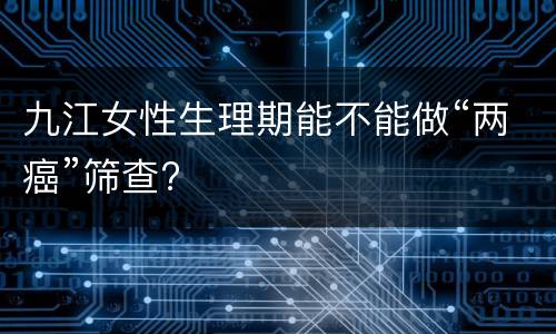 九江女性生理期能不能做“两癌”筛查?