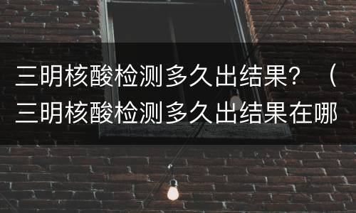 三明核酸检测多久出结果？（三明核酸检测多久出结果在哪里看）