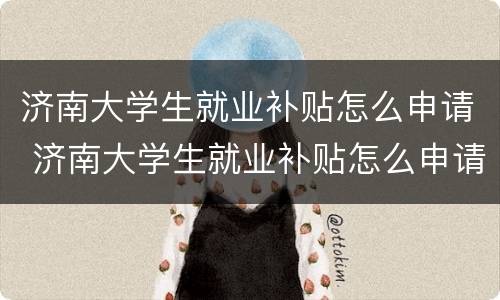 济南大学生就业补贴怎么申请 济南大学生就业补贴怎么申请不了