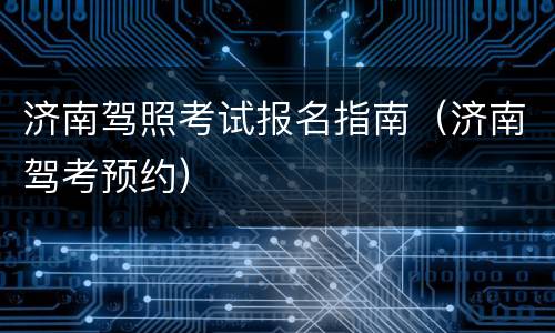 济南驾照考试报名指南（济南驾考预约）