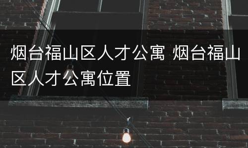 烟台福山区人才公寓 烟台福山区人才公寓位置
