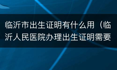 临沂市出生证明有什么用（临沂人民医院办理出生证明需要哪些材料）