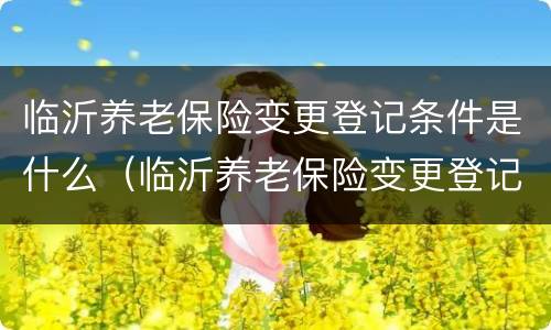 临沂养老保险变更登记条件是什么（临沂养老保险变更登记条件是什么呢）