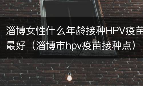 淄博女性什么年龄接种HPV疫苗最好（淄博市hpv疫苗接种点）