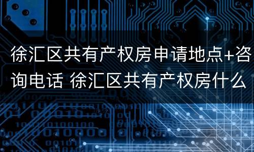 徐汇区共有产权房申请地点+咨询电话 徐汇区共有产权房什么时候开始申请