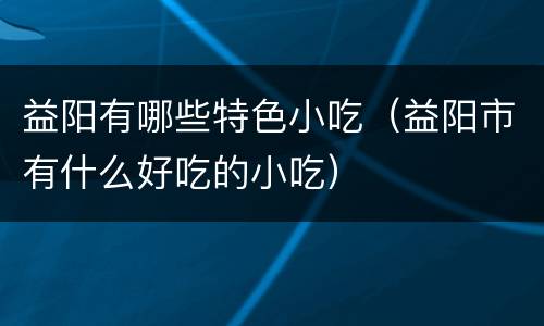 益阳有哪些特色小吃（益阳市有什么好吃的小吃）