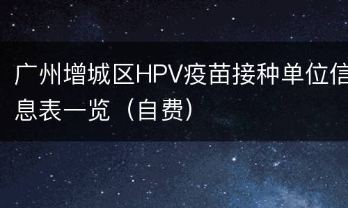 广州增城区HPV疫苗接种单位信息表一览（自费）