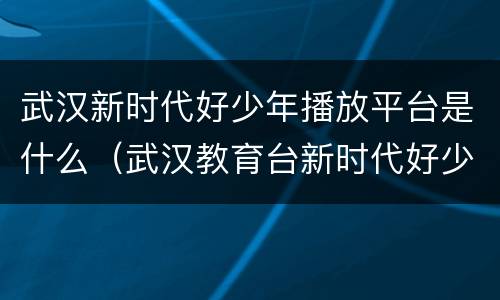 武汉新时代好少年播放平台是什么（武汉教育台新时代好少年）