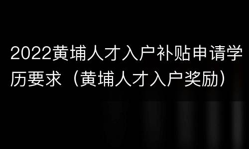 2022黄埔人才入户补贴申请学历要求（黄埔人才入户奖励）