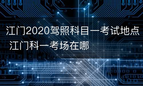 江门2020驾照科目一考试地点 江门科一考场在哪