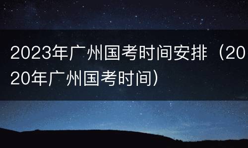 2023年广州国考时间安排（2020年广州国考时间）