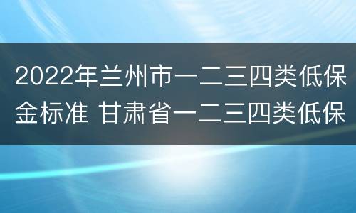 2022年兰州市一二三四类低保金标准 甘肃省一二三四类低保金标准
