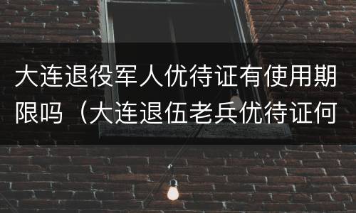 大连退役军人优待证有使用期限吗（大连退伍老兵优待证何时发）