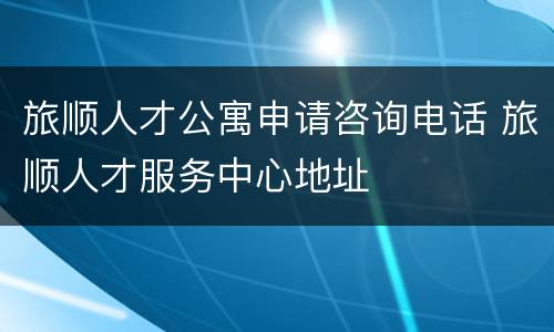 旅顺人才公寓申请咨询电话 旅顺人才服务中心地址