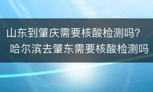 山东到肇庆需要核酸检测吗？ 哈尔滨去肇东需要核酸检测吗