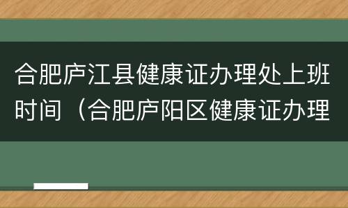 合肥庐江县健康证办理处上班时间（合肥庐阳区健康证办理时间）