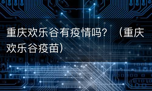 重庆欢乐谷有疫情吗？（重庆欢乐谷疫苗）