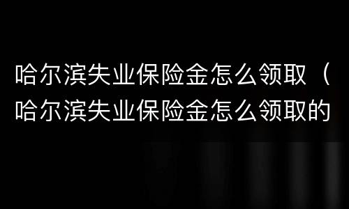 哈尔滨失业保险金怎么领取（哈尔滨失业保险金怎么领取的）