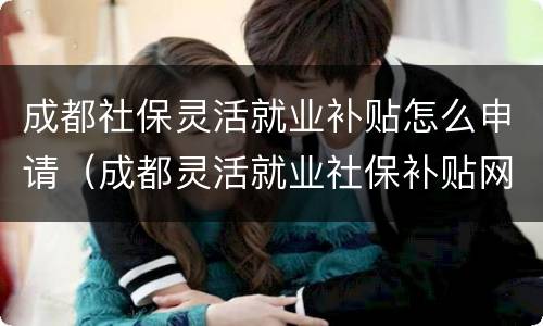 成都社保灵活就业补贴怎么申请（成都灵活就业社保补贴网上申请）
