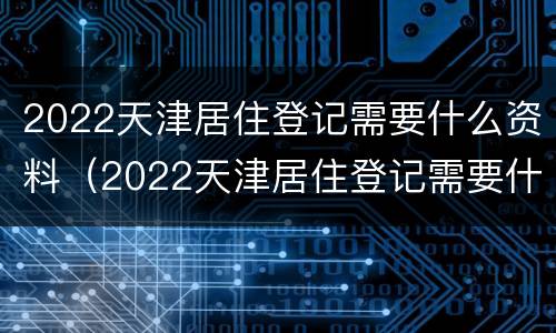 2022天津居住登记需要什么资料（2022天津居住登记需要什么资料和手续）