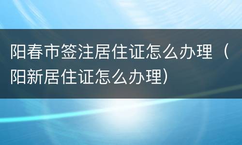 阳春市签注居住证怎么办理（阳新居住证怎么办理）