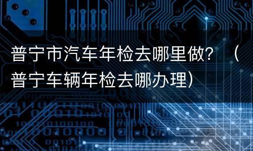 普宁市汽车年检去哪里做？（普宁车辆年检去哪办理）