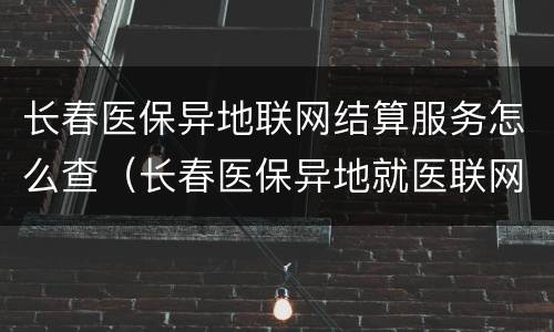 长春医保异地联网结算服务怎么查（长春医保异地就医联网医院如何查询）