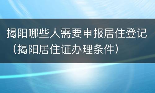 揭阳哪些人需要申报居住登记（揭阳居住证办理条件）