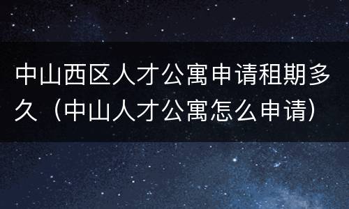 中山西区人才公寓申请租期多久（中山人才公寓怎么申请）