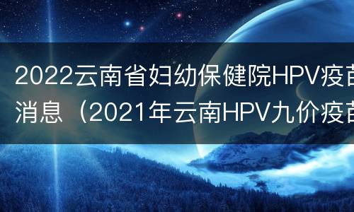 2022云南省妇幼保健院HPV疫苗消息（2021年云南HPV九价疫苗预约）