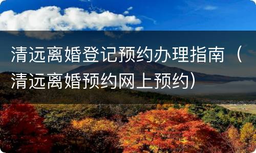 清远离婚登记预约办理指南（清远离婚预约网上预约）