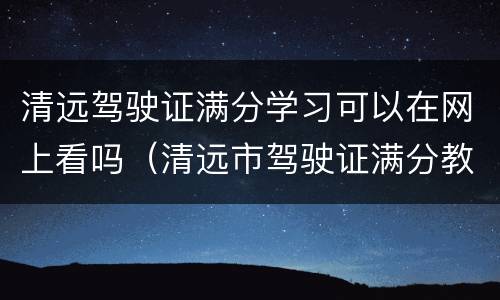 清远驾驶证满分学习可以在网上看吗（清远市驾驶证满分教育地点）