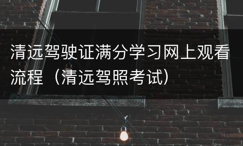 清远驾驶证满分学习网上观看流程（清远驾照考试）