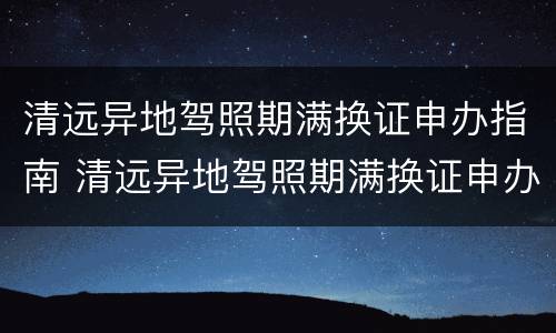 清远异地驾照期满换证申办指南 清远异地驾照期满换证申办指南电话