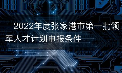​2022年度张家港市第一批领军人才计划申报条件
