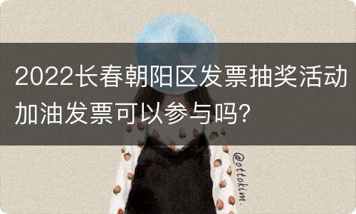 2022长春朝阳区发票抽奖活动加油发票可以参与吗？
